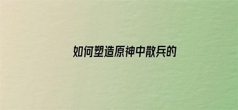 如何塑造原神中散兵的人物形象，从而让更多玩家接受他并为其买单？